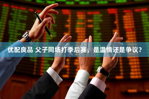 优配良品 父子同场打季后赛，是温情还是争议？